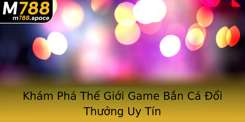 Khám Phá Thế Giới Game Bắn Cá Đổi Thưởng Uy Tín